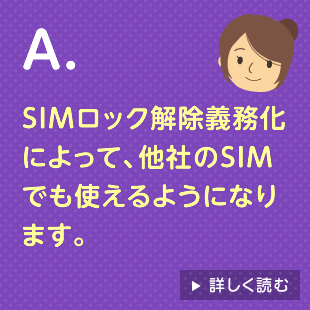 A.SIMロック解除義務化によって、他社のSIMでも使えるようになります。 詳しく読む